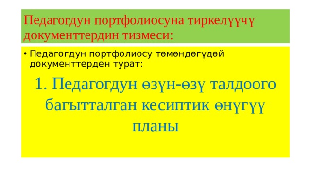 Педагогдун портфолиосуна тиркелүүчү документтердин тизмеси: Педагогдун портфолиосу төмөндөгүдөй документтерден турат: 1. Педагогдун өзүн-өзү талдоого багытталган кесиптик өнүгүү планы 