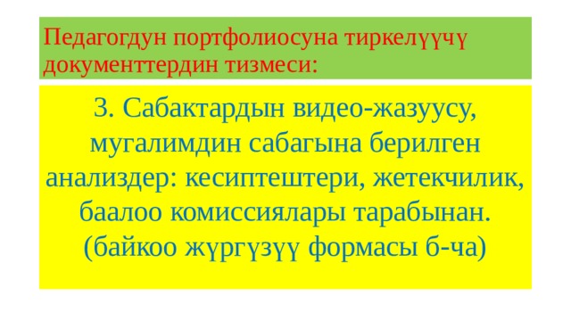 Педагогдун портфолиосуна тиркелүүчү документтердин тизмеси: 3. Сабактардын видео-жазуусу, мугалимдин сабагына берилген анализдер: кесиптештери, жетекчилик, баалоо комиссиялары тарабынан. (байкоо жүргүзүү формасы б-ча) 