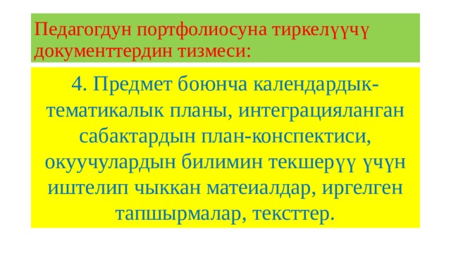 Педагогдун портфолиосуна тиркелүүчү документтердин тизмеси: 4. Предмет боюнча календардык-тематикалык планы, интеграцияланган сабактардын план-конспектиси, окуучулардын билимин текшерүү үчүн иштелип чыккан матеиалдар, иргелген тапшырмалар, тексттер. 