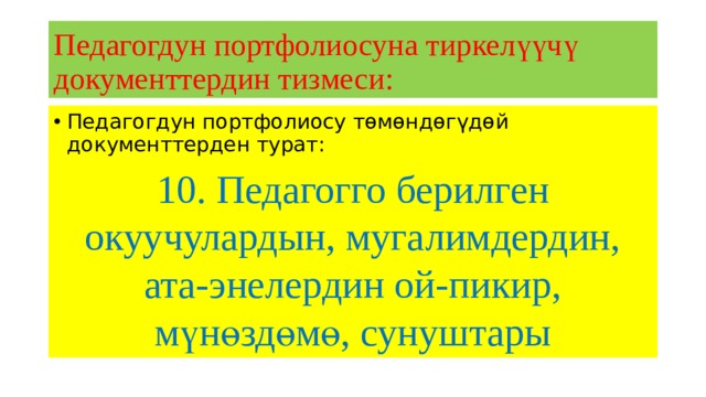 Педагогдун портфолиосуна тиркелүүчү документтердин тизмеси: Педагогдун портфолиосу төмөндөгүдөй документтерден турат: 10. Педагогго берилген окуучулардын, мугалимдердин, ата-энелердин ой-пикир, мүнөздөмө, сунуштары 