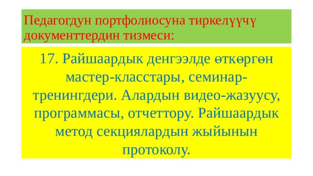 Педагогдун портфолиосуна тиркелүүчү документтердин тизмеси: 17. Райшаардык денгээлде өткөргөн мастер-класстары, семинар-тренингдери. Алардын видео-жазуусу, программасы, отчеттору. Райшаардык метод секциялардын жыйынын протоколу. 