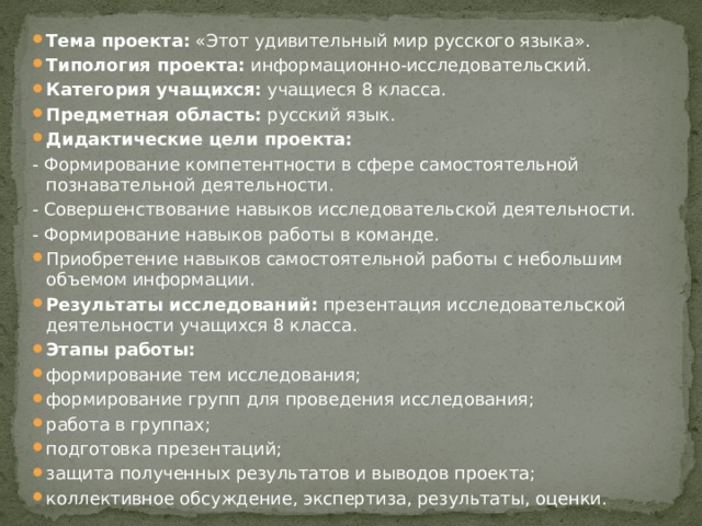 Тема проекта:  «Этот удивительный мир русского языка». Типология проекта:  информационно-исследовательский. Категория учащихся:  учащиеся 8 класса. Предметная область:  русский язык. Дидактические цели проекта: - Формирование компетентности в сфере самостоятельной познавательной деятельности. - Совершенствование навыков исследовательской деятельности. - Формирование навыков работы в команде. Приобретение навыков самостоятельной работы с небольшим объемом информации. Результаты исследований:  презентация исследовательской деятельности учащихся 8 класса. Этапы работы: формирование тем исследования; формирование групп для проведения исследования; работа в группах; подготовка презентаций; защита полученных результатов и выводов проекта; коллективное обсуждение, экспертиза, результаты, оценки. 