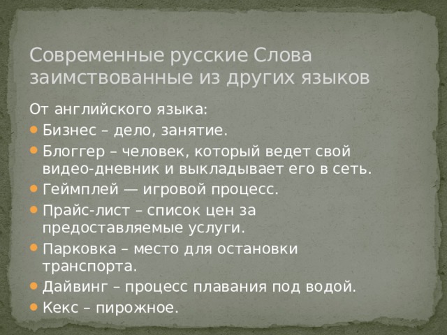 Современные русские Слова заимствованные из других языков От английского языка: Бизнес – дело, занятие. Блоггер – человек, который ведет свой видео-дневник и выкладывает его в сеть. Геймплей — игровой процесс. Прайс-лист – список цен за предоставляемые услуги. Парковка – место для остановки транспорта. Дайвинг – процесс плавания под водой. Кекс – пирожное. 