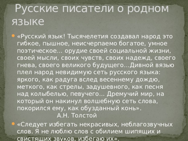  Русские писатели о родном языке «Русский язык! Тысячелетия создавал народ это гибкое, пышное, неисчерпаемо богатое, умное поэтическое… орудие своей социальной жизни, своей мысли, своих чувств, своих надежд, своего гнева, своего великого будущего…Дивной вязью плел народ невидимую сеть русского языка: яркого, как радуга вслед весеннему дождю, меткого, как стрелы, задушевного, как песня над колыбелью, певучего… Дремучий мир, на который он накинул волшебную сеть слова, покорился ему, как обузданный конь». А.Н. Толстой «Следует избегать некрасивых, неблагозвучных слов. Я не люблю слов с обилием шипящих и свистящих звуков, избегаю их». А.П. Чехов 