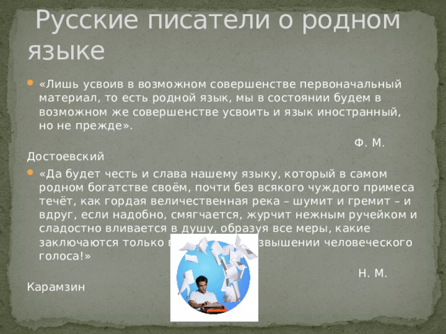  Русские писатели о родном языке «Лишь усвоив в возможном совершенстве первоначальный материал, то есть родной язык, мы в состоянии будем в возможном же совершенстве усвоить и язык иностранный, но не прежде».  Ф. М. Достоевский «Да будет честь и слава нашему языку, который в самом родном богатстве своём, почти без всякого чуждого примеса течёт, как гордая величественная река – шумит и гремит – и вдруг, если надобно, смягчается, журчит нежным ручейком и сладостно вливается в душу, образуя все меры, какие заключаются только в падении и возвышении человеческого голоса!»  Н. М. Карамзин 