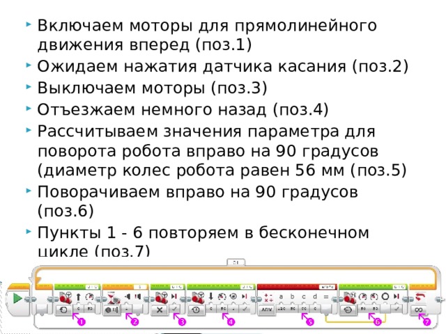Включаем моторы для прямолинейного движения вперед (поз.1) Ожидаем нажатия датчика касания (поз.2) Выключаем моторы (поз.3) Отъезжаем немного назад (поз.4) Рассчитываем значения параметра для поворота робота вправо на 90 градусов (диаметр колес робота равен 56 мм (поз.5) Поворачиваем вправо на 90 градусов (поз.6) Пункты 1 - 6 повторяем в бесконечном цикле (поз.7) 