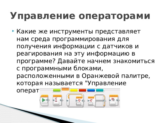 Управление операторами Какие же инструменты представляет нам среда программирования для получения информации с датчиков и реагирования на эту информацию в программе? Давайте начнем знакомиться с программными блоками, расположенными в Оранжевой палитре, которая называется 