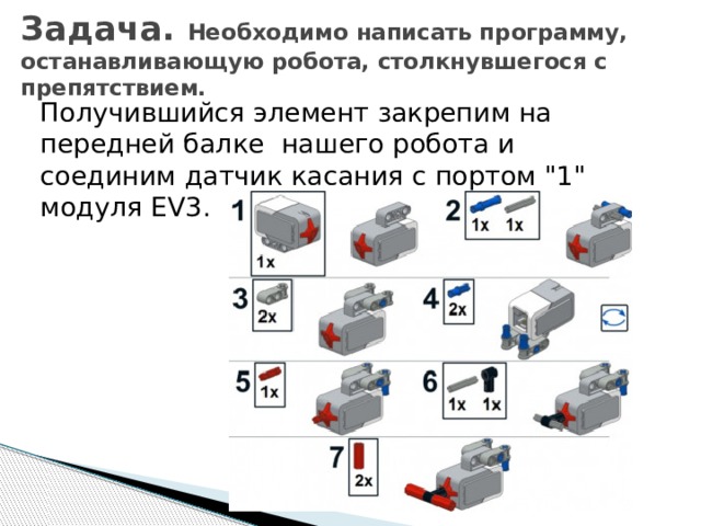 Задача. Необходимо написать программу, останавливающую робота, столкнувшегося с препятствием.   Получившийся элемент закрепим на передней балке нашего робота и соединим датчик касания с портом 