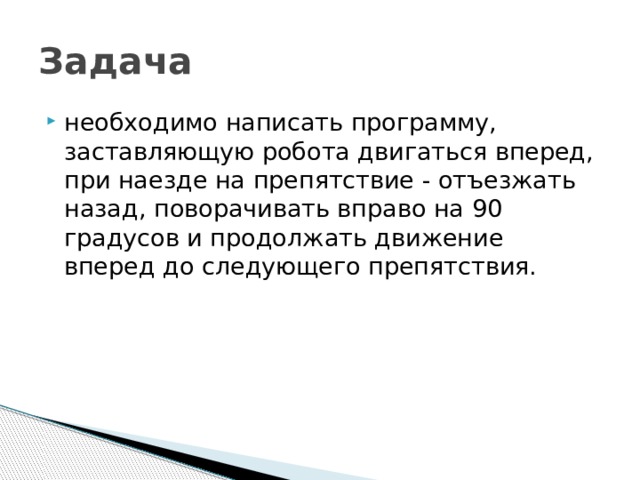 Задача необходимо написать программу, заставляющую робота двигаться вперед, при наезде на препятствие - отъезжать назад, поворачивать вправо на 90 градусов и продолжать движение вперед до следующего препятствия. 