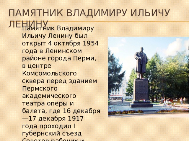 Памятник Владимиру Ильичу Ленину Памятник Владимиру Ильичу Ленину был открыт 4 октября 1954 года в Ленинском районе города Перми, в центре Комсомольского сквера перед зданием Пермского академического театра оперы и балета, где 16 декабря—17 декабря 1917 года проходил I губернский съезд Советов рабочих и солдатских депутатов . 