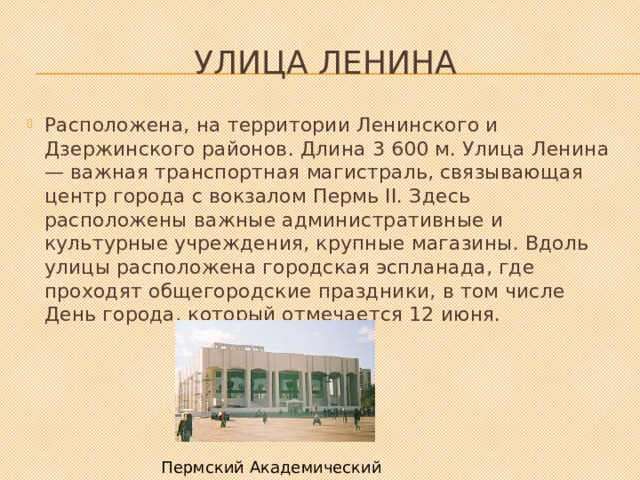 Улица Ленина Расположена, на территории Ленинского и Дзержинского районов. Длина 3 600 м. Улица Ленина — важная транспортная магистраль, связывающая центр города с вокзалом Пермь II. Здесь расположены важные административные и культурные учреждения, крупные магазины. Вдоль улицы расположена городская эспланада, где проходят общегородские праздники, в том числе День города, который отмечается 12 июня. Пермский Академический театр 