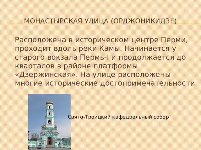 Монастырская улица (Орджоникидзе)   Расположена в историческом центре Перми, проходит вдоль реки Камы. Начинается у старого вокзала Пермь-I и продолжается до кварталов в районе платформы «Дзержинская». На улице расположены многие исторические достопримечательности Свято-Троицкий кафедральный собор 