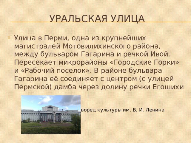 Уральская улица Улица в Перми, одна из крупнейших магистралей Мотовилихинского района, между бульваром Гагарина и речкой Ивой. Пересекает микрорайоны «Городские Горки» и «Рабочий поселок». В районе бульвара Гагарина её соединяет с центром (с улицей Пермской) дамба через долину речки Егошихи Дворец культуры им. В. И. Ленина 
