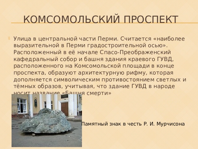 Комсомольский проспект Улица в центральной части Перми. Считается «наиболее выразительной в Перми градостроительной осью». Расположенный в её начале Спасо-Преображенский кафедральный собор и башня здания краевого ГУВД, расположенного на Комсомольской площади в конце проспекта, образуют архитектурную рифму, которая дополняется символическим противостоянием светлых и тёмных образов, учитывая, что здание ГУВД в народе носит название «Башня смерти» Памятный знак в честь Р. И. Мурчисона 