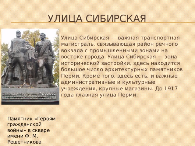 улица Сибирская Улица Сибирская — важная транспортная магистраль, связывающая район речного вокзала с промышленными зонами на востоке города. Улица Сибирская — зона исторической застройки, здесь находится большое число архитектурных памятников Перми. Кроме того, здесь есть, и важные административные и культурные учреждения, крупные магазины. До 1917 года главная улица Перми. Памятник «Героям гражданской войны» в сквере имени Ф. М. Решетникова 