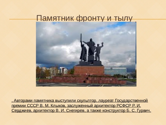 Памятник фронту и тылу . Авторами памятника выступили скульптор, лауреат Государственной премии СССР В. М. Клыков, заслуженный архитектор РСФСР Р. И. Серджиев, архитектор В. И. Снегирев, а также конструктор Б. С. Гурвич. 
