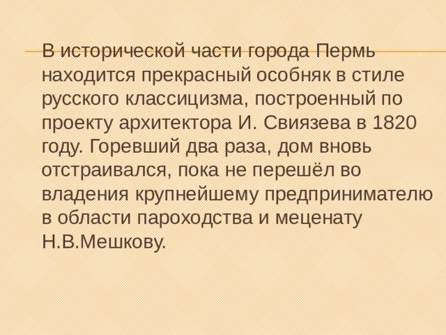 В исторической части города Пермь находится прекрасный особняк в стиле русского классицизма, построенный по проекту архитектора И. Свиязева в 1820 году. Горевший два раза, дом вновь отстраивался, пока не перешёл во владения крупнейшему предпринимателю в области пароходства и меценату Н.В.Мешкову. 