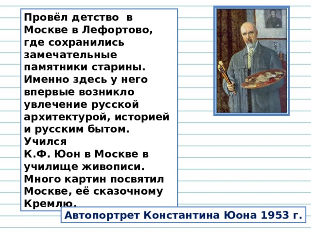 Провёл детство в Москве в Лефортово, где сохранились замечательные памятники старины. Именно здесь у него впервые возникло увлечение русской архитектурой, историей и русским бытом. Учился К.Ф. Юон в Москве в училище живописи. Много картин посвятил Москве, её сказочному Кремлю. Автопортрет Константина Юона 1953 г. 