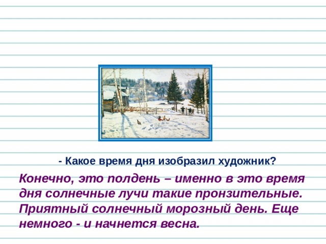 - Какое время дня изобразил художник? Конечно, это полдень – именно в это время дня солнечные лучи такие пронзительные. Приятный солнечный морозный день. Еще немного - и начнется весна. 