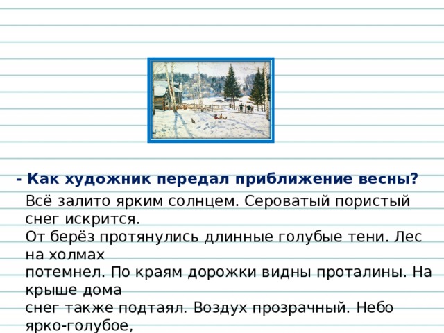 - Как художник передал приближение весны? Всё залито ярким солнцем. Сероватый пористый снег искрится. От берёз протянулись длинные голубые тени. Лес на холмах потемнел. По краям дорожки видны проталины. На крыше дома снег также подтаял. Воздух прозрачный. Небо ярко-голубое, светлое. Такое небо бывает ранней весной в полдень. 