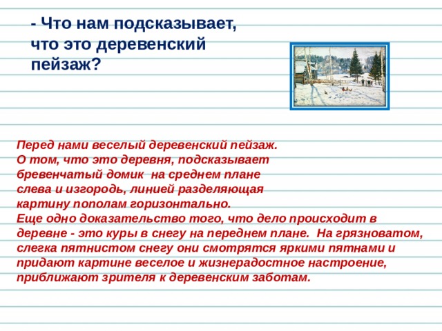 - Что нам подсказывает, что это деревенский пейзаж? Перед нами веселый деревенский пейзаж. О том, что это деревня, подсказывает бревенчатый домик на среднем плане слева и изгородь, линией разделяющая картину пополам горизонтально.    Еще одно доказательство того, что дело происходит в деревне - это куры в снегу на переднем плане. На грязноватом, слегка пятнистом снегу они смотрятся яркими пятнами и придают картине веселое и жизнерадостное настроение, приближают зрителя к деревенским заботам. 