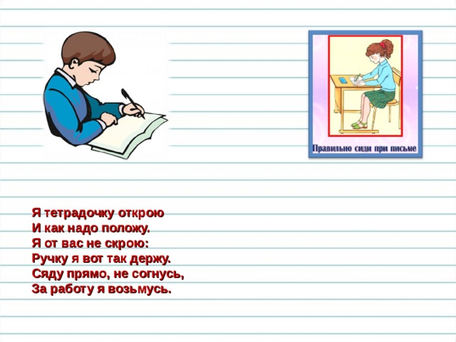 Я тетрадочку открою И как надо положу. Я от вас не скрою: Ручку я вот так держу. Сяду прямо, не согнусь, За работу я возьмусь. 