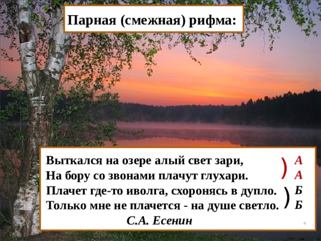 Парная (смежная) рифма: ) А А Б Б Выткался на озере алый свет зари, На бору со звонами плачут глухари. Плачет где-то иволга, схоронясь в дупло. Только мне не плачется - на душе светло.  С.А. Есенин )  