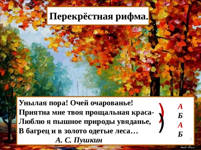   Перекрёстная рифма. Унылая пора! Очей очарованье! ) Приятна мне твоя прощальная краса- Люблю я пышное природы увяданье, В багрец и в золото одетые леса…  А. С. Пушкин А Б А Б )  