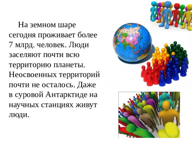         На земном шаре сегодня проживает более 7 млрд. человек. Люди заселяют почти всю территорию планеты. Неосвоенных территорий почти не осталось. Даже в суровой Антарктиде на научных станциях живут люди. 