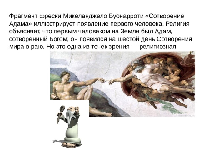   Фрагмент фрески Микеланджело Буонарроти «Сотворение Адама» иллюстрирует появление первого человека. Религия объясняет, что первым человеком на Земле был Адам, сотворенный Богом; он появился на шестой день Сотворения мира в раю. Но это одна из точек зрения — религиозная.  