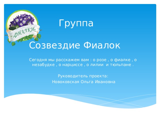 Группа   Созвездие Фиалок Сегодня мы расскажем вам : о розе , о фиалке , о незабудке , о нарциссе , о лилии и тюльпане . Руководитель проекта:  Новоковская Ольга Ивановна 