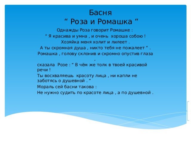 Басня  “ Роза и Ромашка “ Однажды Роза говорит Ромашке : “ Я красива и умна , и очень хороша собою ! Хозяйка меня холит и лилеет . А ты скромная душа , никто тебя не пожалеет “ . Ромашка , голову склонив и скромно опустив глаза , сказала Розе : “ В чём же толк в твоей красивой речи ! Ты восхваляешь красоту лица , ни капли не заботясь о душевной . “ Мораль сей басни такова : Не нужно судить по красоте лица , а по душевной . 