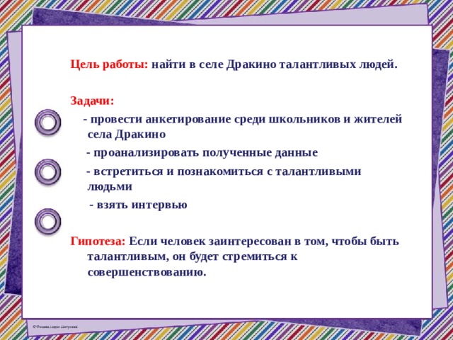  Цель работы: найти в селе Дракино талантливых людей.  Задачи:  - провести анкетирование среди школьников и жителей села Дракино  - проанализировать полученные данные  - встретиться и познакомиться с талантливыми людьми  - взять интервью  Гипотеза: Если человек заинтересован в том, чтобы быть талантливым, он будет стремиться к совершенствованию.  