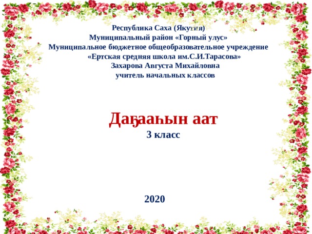 Республика Саха (Якутия) Муниципальный район «Горный улус» Муниципальное бюджетное общеобразовательное учреждение «Ертская средняя школа им.С.И.Тарасова»  Захарова Августа Михайловна  учитель начальных классов   Даҕааһын аат 3 класс  2020 
