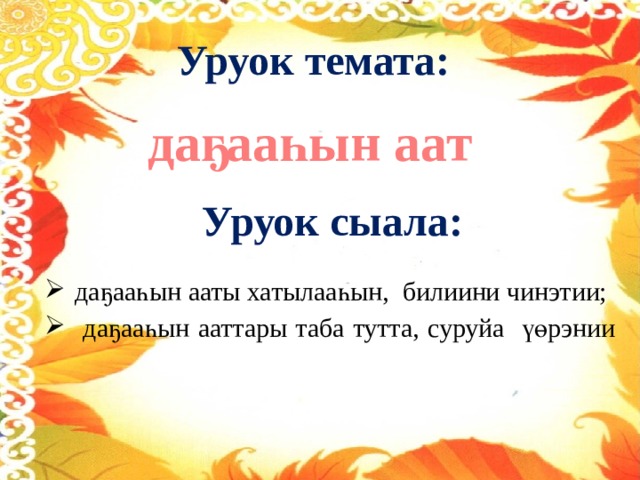 Уруок темата: даҕааһын аат Уруок сыала: даҕааһын ааты хатылааһын, билиини чинэтии;  даҕааһын ааттары таба тутта, суруйа үөрэнии    