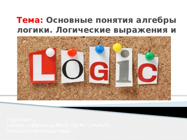 Тема: Основные понятия алгебры логики. Логические выражения и логические операции. Подготовила учитель информатики МБОУ СШ №2 г.Липецка Кукина Екатерина Сергеевна 
