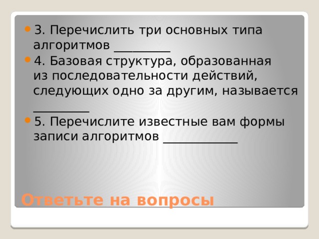 3. Перечислить три основных типа алгоритмов _________ 4. Базовая структура, образованная из последовательности действий, следующих одно за другим, называется _________ 5. Перечислите известные вам формы записи алгоритмов ____________ Ответьте на вопросы 