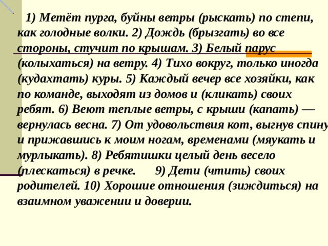 1) Метёт пурга, буйны ветры (рыскать) по степи, как голодные волки. 2) Дождь (брызгать) во все стороны, стучит по крышам. 3) Белый парус (колыхаться) на ветру. 4) Тихо вокруг, только иногда (кудахтать) куры. 5) Каждый вечер все хозяйки, как по команде, выходят из домов и (кликать) своих ребят. 6) Веют теп­лые ветры, с крыши (капать) — вернулась весна. 7) От удовольствия кот, выгнув спину и прижавшись к моим ногам, временами (мяукать и мурлыкать). 8) Ребятишки целый день весело (плескаться) в речке. 9) Дети (чтить) своих родителей. 10) Хорошие отношения (зиждиться) на взаимном уважении и доверии. 