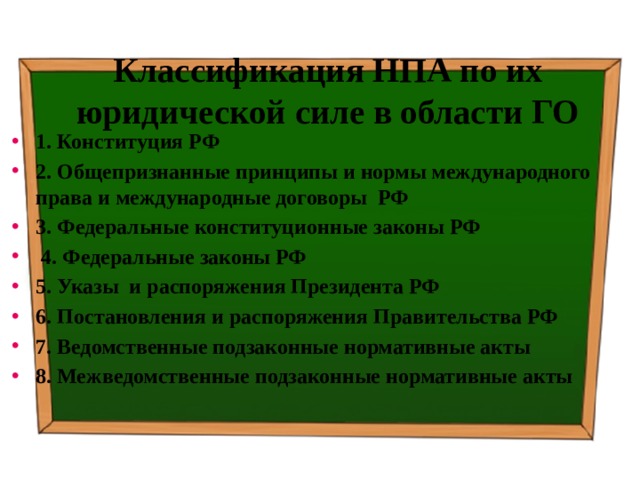 Классификация НПА по их юридической силе в области ГО 1. Конституция РФ 2. Общепризнанные принципы и нормы международного права и международные договоры РФ 3. Федеральные конституционные законы РФ  4. Федеральные законы РФ 5. Указы и распоряжения Президента РФ 6. Постановления и распоряжения Правительства РФ 7. Ведомственные подзаконные нормативные акты 8. Межведомственные подзаконные нормативные акты 