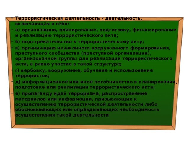 Террористическая деятельность - деятельность, включающая в себя: а) организацию, планирование, подготовку, финансирование и реализацию террористического акта; б) подстрекательство к террористическому акту; в) организацию незаконного вооруженного формирования, преступного сообщества (преступной организации), организованной группы для реализации террористического акта, а равно участие в такой структуре; г) вербовку, вооружение, обучение и использование террористов; д) информационное или иное пособничество в планировании, подготовке или реализации террористического акта; е) пропаганду идей терроризма, распространение материалов или информации, призывающих к осуществлению террористической деятельности либо обосновывающих или оправдывающих необходимость осуществления такой деятельности 