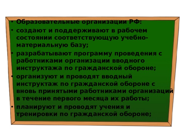 Образовательные организации РФ: создают и поддерживают в рабочем состоянии соответствующую учебно-материальную базу; разрабатывают программу проведения с работниками организации вводного инструктажа по гражданской обороне; организуют и проводят вводный инструктаж по гражданской обороне с вновь принятыми работниками организаций в течение первого месяца их работы; планируют и проводят учения и тренировки по гражданской обороне; 