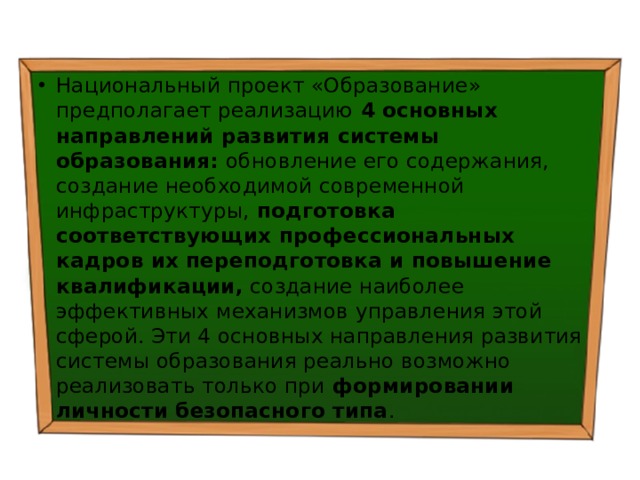 Национальный проект «Образование» предполагает реализацию 4 основных направлений развития системы образования: обновление его содержания, создание необходимой современной инфраструктуры, подготовка соответствующих профессиональных кадров их переподготовка и повышение квалификации, создание наиболее эффективных механизмов управления этой сферой. Эти 4 основных направления развития системы образования реально возможно реализовать только при формировании личности безопасного типа . 