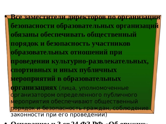 Все заместители директоров по организации безопасности образовательных организаций обязаны обеспечивать общественный порядок и безопасность участников образовательных отношений при проведении культурно-развлекательных, спортивных и иных публичных мероприятий в образовательных организациях (лица, уполномоченные организатором определенного публичного мероприятия обеспечивают общественный порядок и безопасность граждан, соблюдение законности при его проведении) Основание: ч.3 ст.24 ФЗ РФ «Об оружии» 