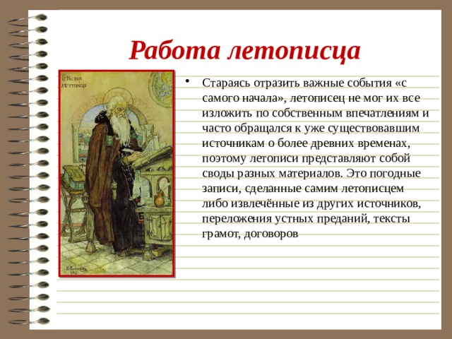 Работа летописца Стараясь отразить важные события «с самого начала», летописец не мог их все изложить по собственным впечатлениям и часто обращался к уже существовавшим источникам о более древних временах, поэтому летописи представляют собой своды разных материалов. Это погодные записи, сделанные самим летописцем либо извлечённые из других источников, переложения устных преданий, тексты грамот, договоров 