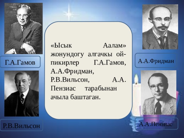 «Ысык Аалам»  жонундогу алгачкы ой-пикирлер Г.А.Гамов, А.А.Фридман, Р.В.Вильсон, А.А. Пензиас тарабынан ачыла баштаган. А.А.Фридман Г.А.Гамов А.А.Пензиас Р.В.Вильсон 