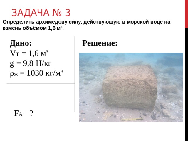 Задача № 3 Определить архимедову силу, действующую в морской воде на камень объёмом 1,6 м 3 .  Дано:  Решение: V Т = 1,6 м 3  g = 9,8 Н/кг ρ ж = 1030 кг/м 3   F А −?  