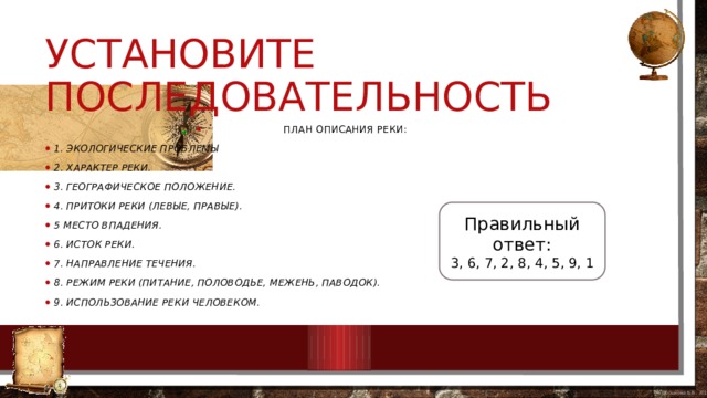 Установите последовательность План описания реки: 1. Экологические проблемы 2. Характер реки. 3. Географическое положение. 4. Притоки реки (левые, правые). 5 Место впадения. 6. Исток реки. 7. Направление течения. 8. Режим реки (питание, половодье, межень, паводок). 9. Использование реки человеком. Правильный ответ: 3, 6, 7, 2, 8, 4, 5, 9, 1 