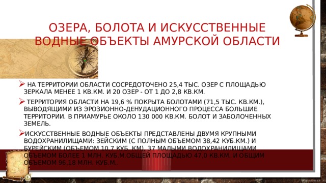 Озера, болота и искусственные водные объекты Амурской области   На территории области сосредоточено 25,4 тыс. озер с площадью зеркала менее 1 кв.км. и 20 озер - от 1 до 2,8 кв.км.  Территория области на 19,6 % покрыта болотами (71,5 тыс. кв.км.), выводящими из эрозионно-денудационного процесса большие территории. В Приамурье около 130 000 кв.км. болот и заболоченных земель. Искусственные водные объекты представлены двумя крупными водохранилищами: Зейским (с полным объемом 38,42 куб.км.) и Бурейским (объемом 10,7 куб. км), 37 малыми водохранилищами объемом более 1 млн. куб.м.общей площадью 47,0 кв.км. и общим объемом 96,18 млн. куб.м..     