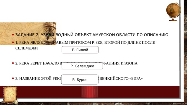 Задание 2. Узнай водный объект Амурской области по описанию 1. Река является правым притоком р. Зея, второй по длине после Селемджи 2. Река берет начало в месте стыка хр. Ям-Алиня и Эзопа 3. Название этой реки происходит от эвенкийского «бира» Р. Гилюй Р. Селемджа Р. Бурея 