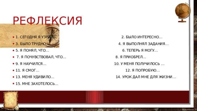 Рефлексия 1. сегодня я узнал… 2. было интересно… 3. было трудно… 4. я выполнял задания… 5. я понял, что… 6. теперь я могу…  7. я почувствовал, что… 8. я приобрел… 9. я научился… 10. у меня получилось … 11. я смог… 12. я попробую… 13. меня удивило… 14. урок дал мне для жизни… 15. мне захотелось… 